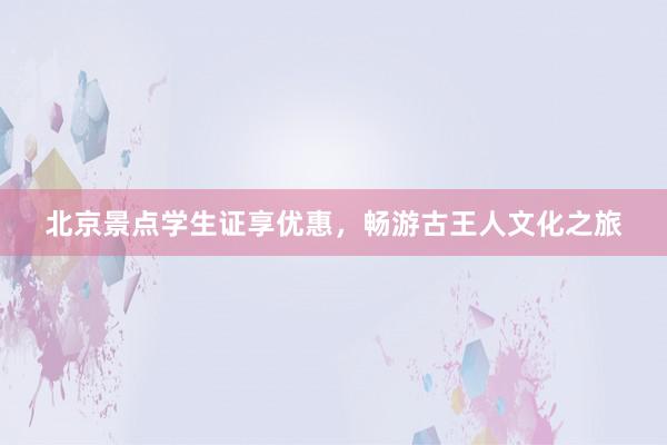 北京景点学生证享优惠，畅游古王人文化之旅