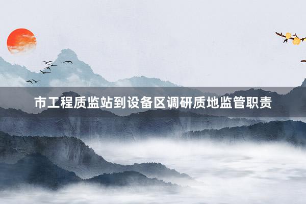 市工程质监站到设备区调研质地监管职责